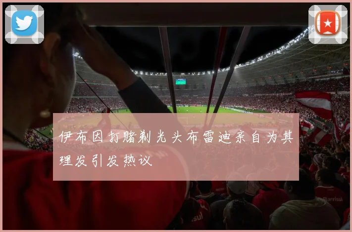 伊布因打赌剃光头布雷迪亲自为其理发引发热议