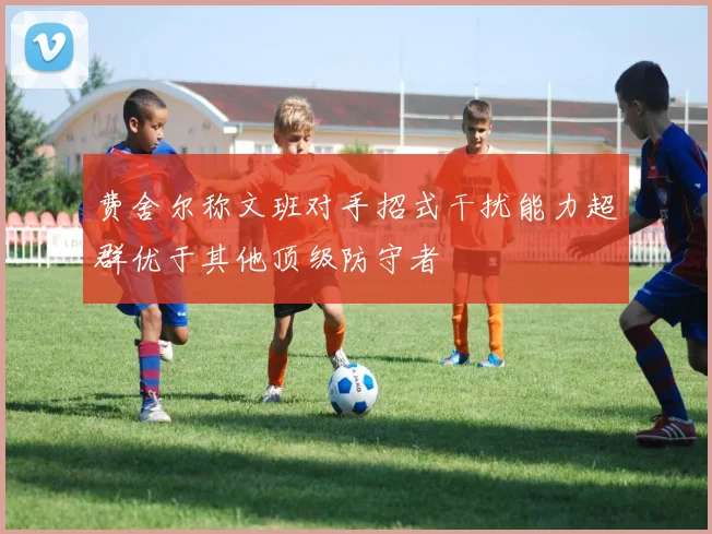 费舍尔称文班对手招式干扰能力超群优于其他顶级防守者