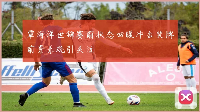 覃海洋世锦赛前状态回暖冲击奖牌前景乐观引关注