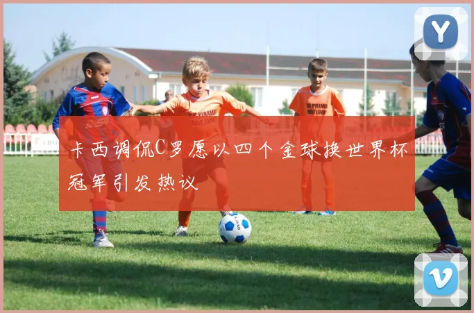卡西调侃C罗愿以四个金球换世界杯冠军引发热议