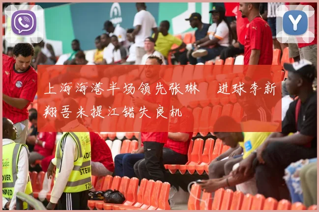 上海海港半场领先张琳芃进球李新翔吾米提江错失良机