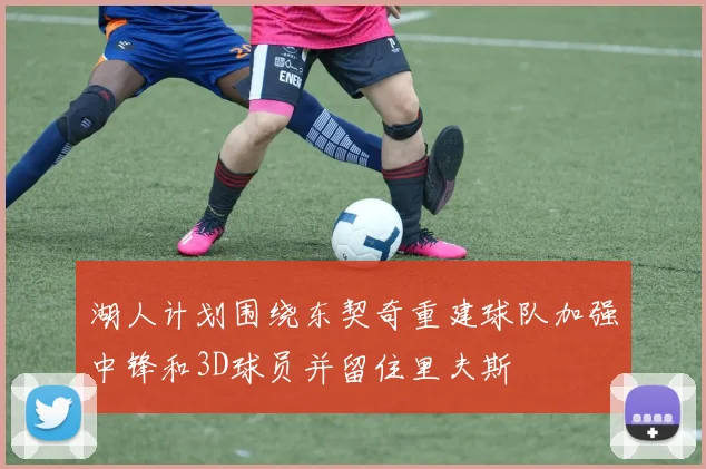 湖人计划围绕东契奇重建球队加强中锋和3D球员并留住里夫斯