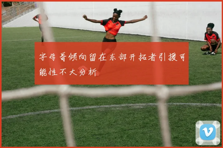 字母哥倾向留在东部开拓者引援可能性不大分析