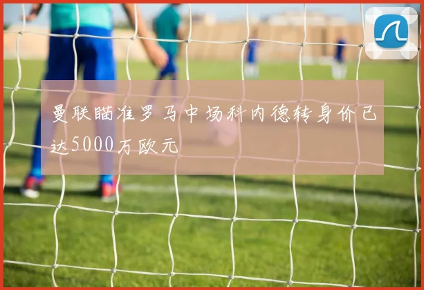 曼联瞄准罗马中场科内德转身价已达5000万欧元