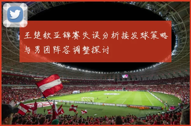 王楚钦亚锦赛失误分析接发球策略与男团阵容调整探讨