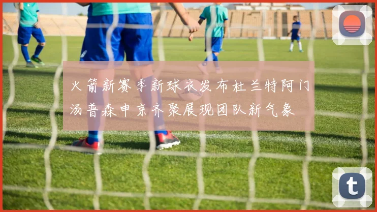 火箭新赛季新球衣发布杜兰特阿门汤普森申京齐聚展现团队新气象