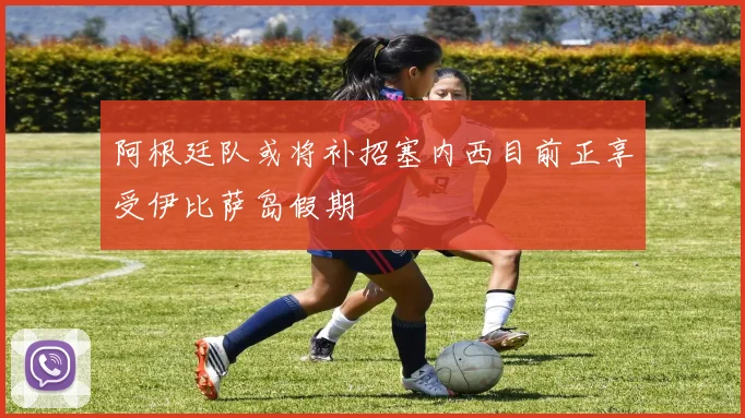 阿根廷队或将补招塞内西目前正享受伊比萨岛假期