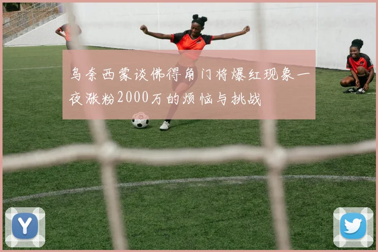 乌奈西蒙谈佛得角门将爆红现象一夜涨粉2000万的烦恼与挑战