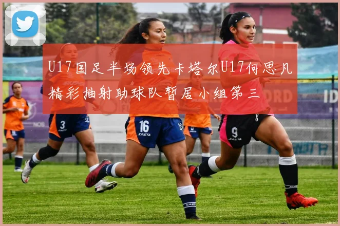 U17国足半场领先卡塔尔U17何思凡精彩抽射助球队暂居小组第三