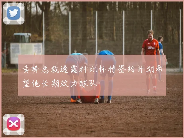 黄蜂总裁透露科比怀特签约计划希望他长期效力球队