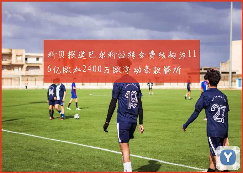 科贝报道巴尔科拉转会费结构为116亿欧加2400万欧浮动条款解析