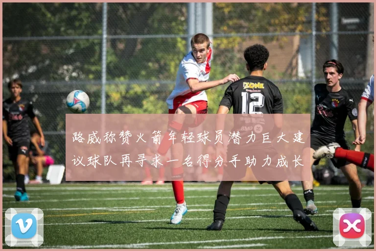 路威称赞火箭年轻球员潜力巨大建议球队再寻求一名得分手助力成长