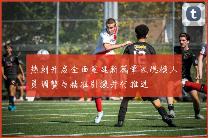 热刺开启全面重建新篇章大规模人员调整与精准引援并行推进