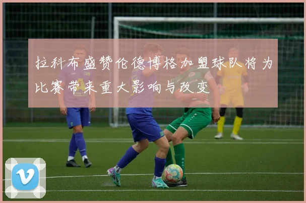 拉科布盛赞伦德博格加盟球队将为比赛带来重大影响与改变