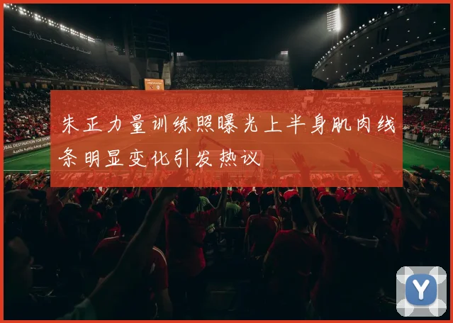 朱正力量训练照曝光上半身肌肉线条明显变化引发热议