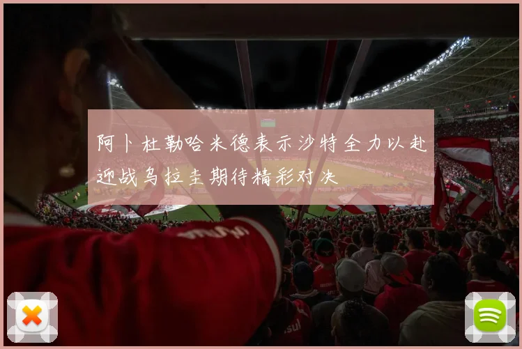 阿卜杜勒哈米德表示沙特全力以赴迎战乌拉圭期待精彩对决