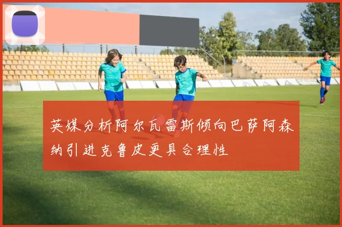 英媒分析阿尔瓦雷斯倾向巴萨阿森纳引进克鲁皮更具合理性