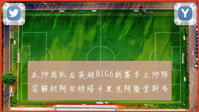 瓜帅离队后英超BIG6新赛季主帅阵容解析阿尔特塔卡里克阿隆索斯洛特的挑战与机遇