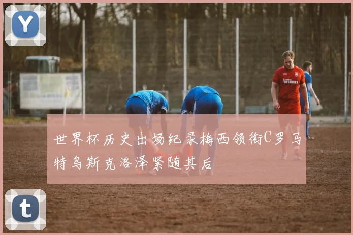 世界杯历史出场纪录梅西领衔C罗马特乌斯克洛泽紧随其后