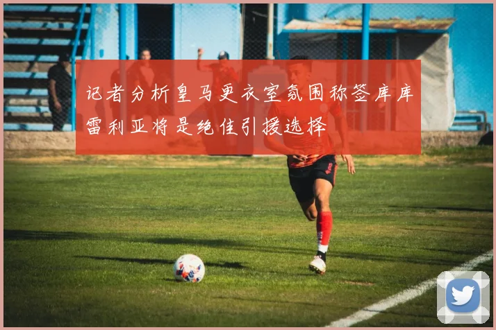 记者分析皇马更衣室氛围称签库库雷利亚将是绝佳引援选择