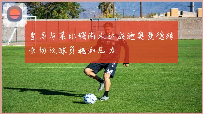 皇马与莱比锡尚未达成迪奥曼德转会协议球员施加压力