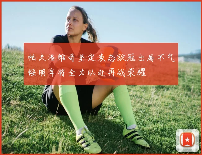 帕夫洛维奇坚定表态欧冠出局不气馁明年将全力以赴再战荣耀