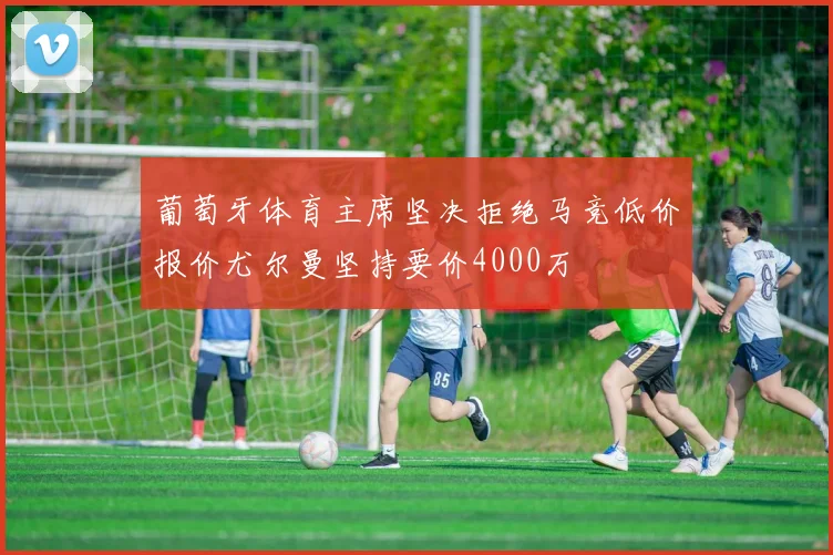 葡萄牙体育主席坚决拒绝马竞低价报价尤尔曼坚持要价4000万