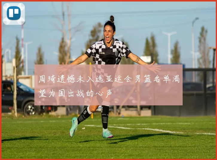 周琦遗憾未入选亚运会男篮名单渴望为国出战的心声