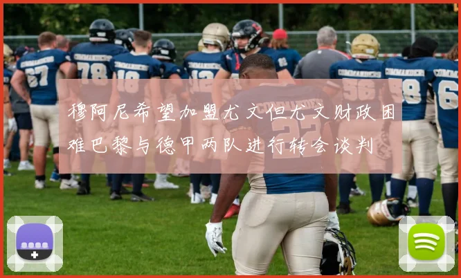 穆阿尼希望加盟尤文但尤文财政困难巴黎与德甲两队进行转会谈判