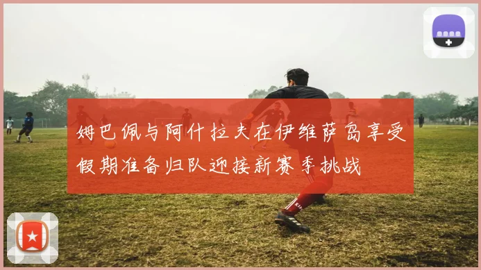 姆巴佩与阿什拉夫在伊维萨岛享受假期准备归队迎接新赛季挑战