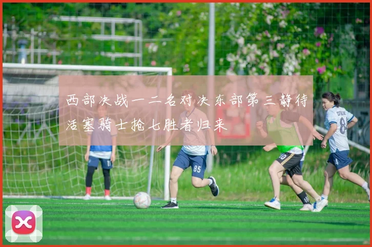 西部决战一二名对决东部第三静待活塞骑士抢七胜者归来