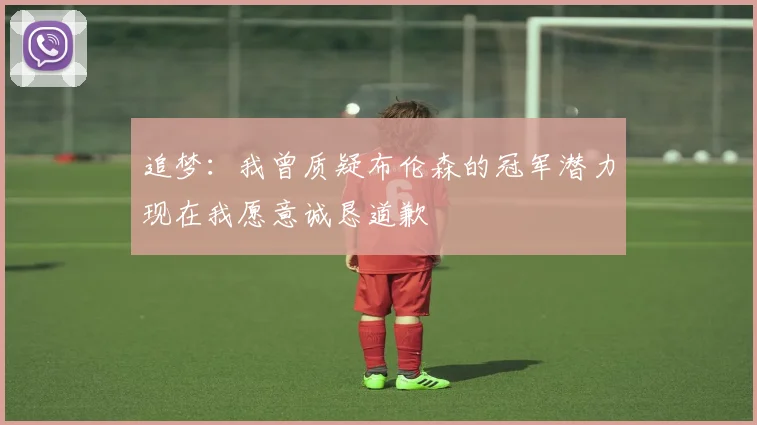 追梦：我曾质疑布伦森的冠军潜力现在我愿意诚恳道歉