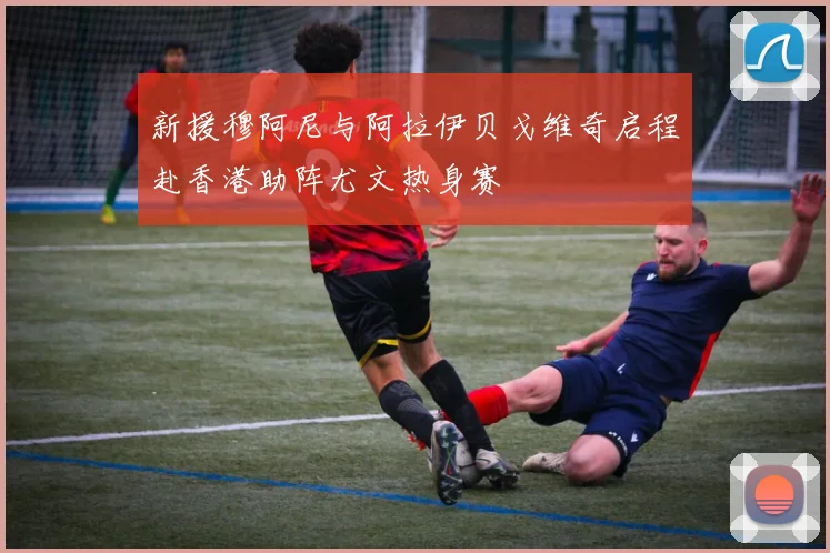 新援穆阿尼与阿拉伊贝戈维奇启程赴香港助阵尤文热身赛